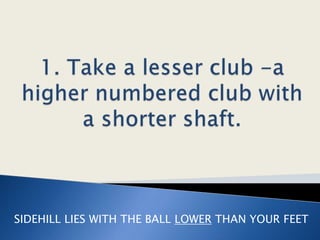 1. Take a lesser club -a higher numbered club with a shorter shaft. SIDEHILL LIES WITH THE BALL LOWERTHAN YOUR FEET 