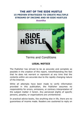 1
THE ART OF THE SIDE HUSTLE
15 PROVEN STRATEGIES TO CREATE MULTIPLE
STREAMS OF INCOME AND 99 SIDE HUSTLES
Avantha
Terms and Conditions
LEGAL NOTICE
The Publisher has strived to be as accurate and complete as
possible in the creation of this report, notwithstanding the fact
that he does not warrant or represent at any time that the
contents within are accurate due to the rapidly changing nature
of the Internet.
While all attempts have been made to verify information
provided in this publication, the Publisher assumes no
responsibility for errors, omissions, or contrary interpretation of
the subject matter 2 herein. Any perceived slights of specific
persons, peoples, or organizations are unintentional.
In practical advice books, like anything else in life, there are no
guarantees of income made. Readers are cautioned to reply on
 