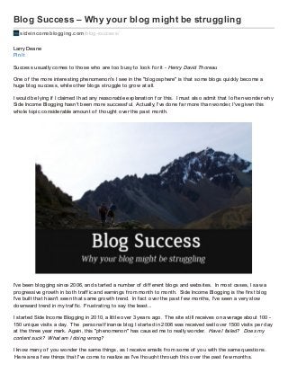 Blog Success – Why your blog might be struggling
sideincomeblogging.com/blog-success/
Larry Deane
Pin It
Success usually comes to those who are too busy to look f or it - Henry David Thoreau
One of the more interesting phenomenon's I see in the "blogosphere" is that some blogs quickly become a
huge blog success, while other blogs struggle to grow at all.
I would be lying if I claimed I had any reasonable explanation f or this. I must also admit that I of ten wonder why
Side Income Blogging hasn't been more successf ul. Actually, I've done f ar more than wonder, I've given this
whole topic considerable amount of thought over the past month.
I've been blogging since 2006, and started a number of dif f erent blogs and websites. In most cases, I saw a
progressive growth in both traf f ic and earnings f rom month to month. Side Income Blogging is the f irst blog
I've built that hasn't seen that same growth trend. In f act over the past f ew months, I've seen a very slow
downward trend in my traf f ic. Frustrating to say the least...
I started Side Income Blogging in 2010, a little over 3 years ago. The site still receives on average about 100 -
150 unique visits a day. The personal f inance blog I started in 2006 was received well over 1500 visits per day
at the three year mark. Again, this "phenomenon" has caused me to really wonder. Have I failed? Does my
content suck? What am I doing wrong?
I know many of you wonder the same things, as I receive emails f rom some of you with the same questions.
Here are a f ew things that I've come to realize as I've thought through this over the past f ew months.
 