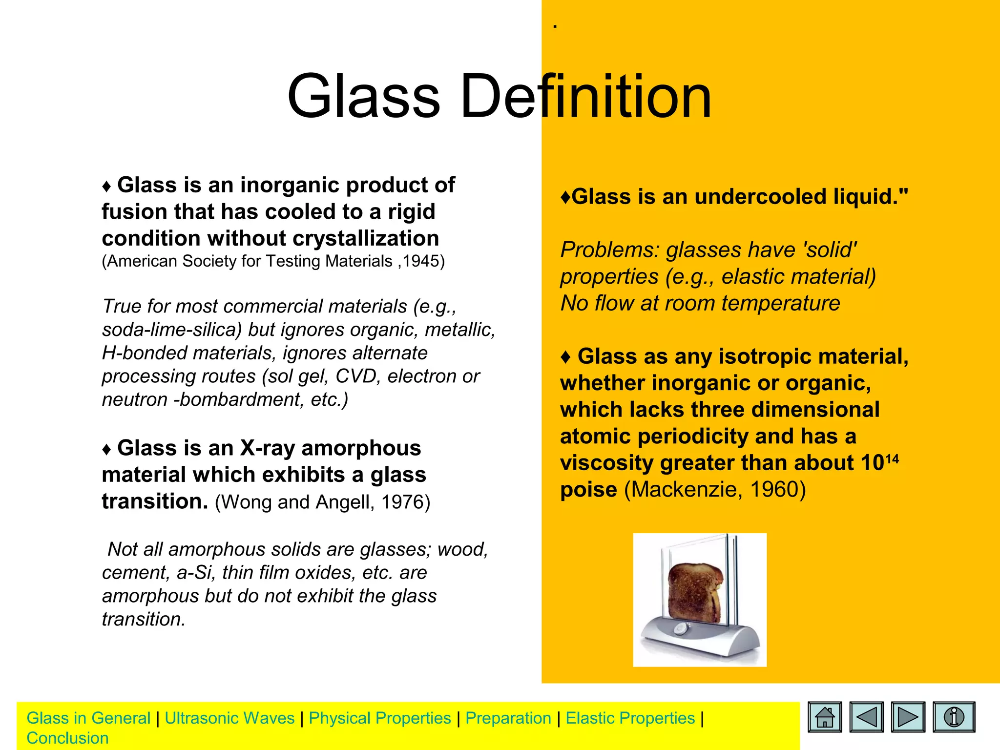 Glass in General | Ultrasonic Waves | Physical Properties | Preparation | Elastic Properties |
Conclusion
.
Glass Definition
♦ Glass is an inorganic product of
fusion that has cooled to a rigid
condition without crystallization
(American Society for Testing Materials ,1945)
True for most commercial materials (e.g.,
soda-lime-silica) but ignores organic, metallic,
H-bonded materials, ignores alternate
processing routes (sol gel, CVD, electron or
neutron -bombardment, etc.)
♦ Glass is an X-ray amorphous
material which exhibits a glass
transition. (Wong and Angell, 1976)
Not all amorphous solids are glasses; wood,
cement, a-Si, thin film oxides, etc. are
amorphous but do not exhibit the glass
transition.
♦Glass is an undercooled liquid."
Problems: glasses have 'solid'
properties (e.g., elastic material)
No flow at room temperature
♦ Glass as any isotropic material,
whether inorganic or organic,
which lacks three dimensional
atomic periodicity and has a
viscosity greater than about 1014
poise (Mackenzie, 1960)
 