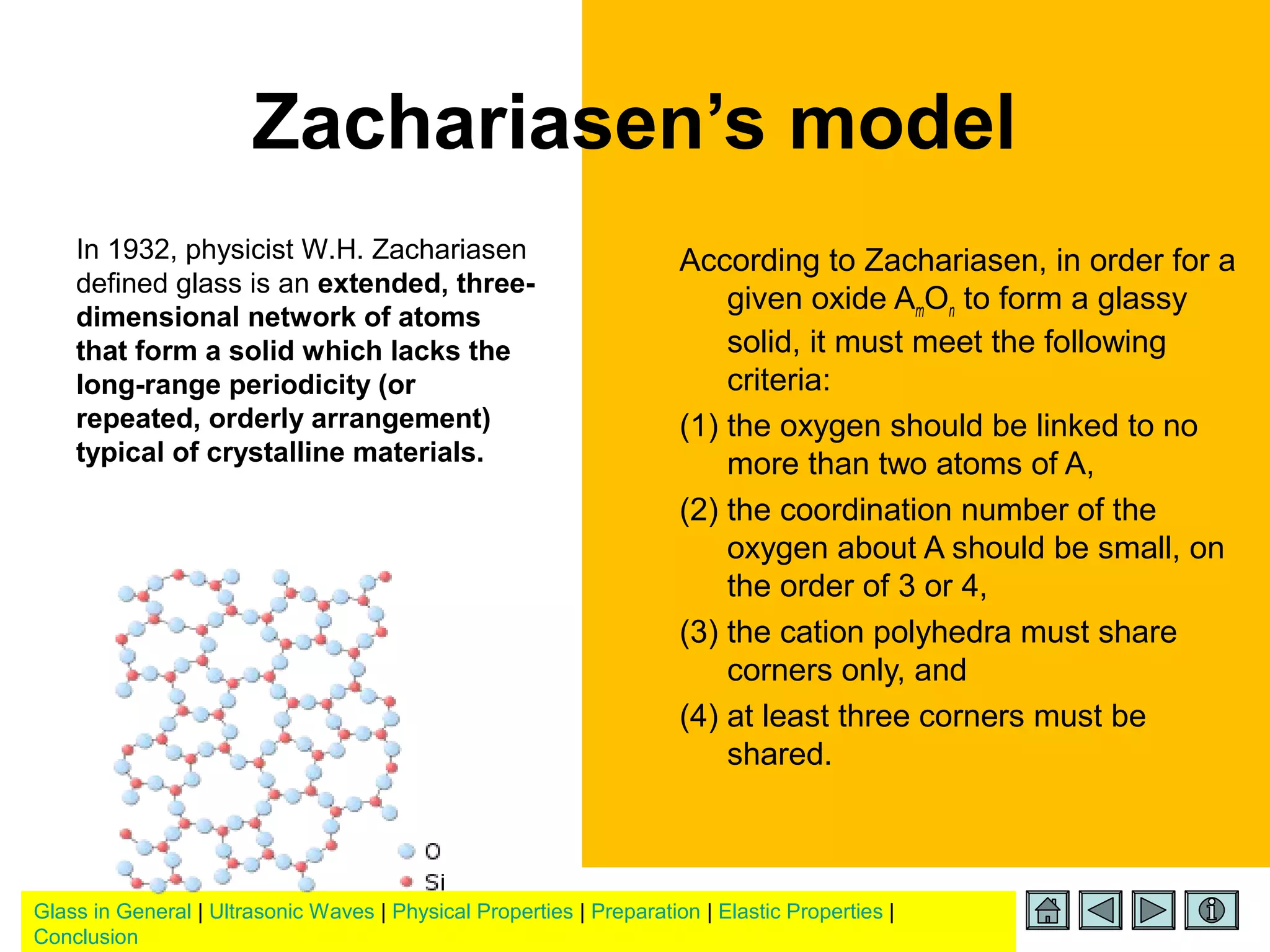 Glass in General | Ultrasonic Waves | Physical Properties | Preparation | Elastic Properties |
Conclusion
Zachariasen’s model
According to Zachariasen, in order for a
given oxide AmOn to form a glassy
solid, it must meet the following
criteria:
(1) the oxygen should be linked to no
more than two atoms of A,
(2) the coordination number of the
oxygen about A should be small, on
the order of 3 or 4,
(3) the cation polyhedra must share
corners only, and
(4) at least three corners must be
shared.
In 1932, physicist W.H. Zachariasen
defined glass is an extended, three-
dimensional network of atoms
that form a solid which lacks the
long-range periodicity (or
repeated, orderly arrangement)
typical of crystalline materials.
 