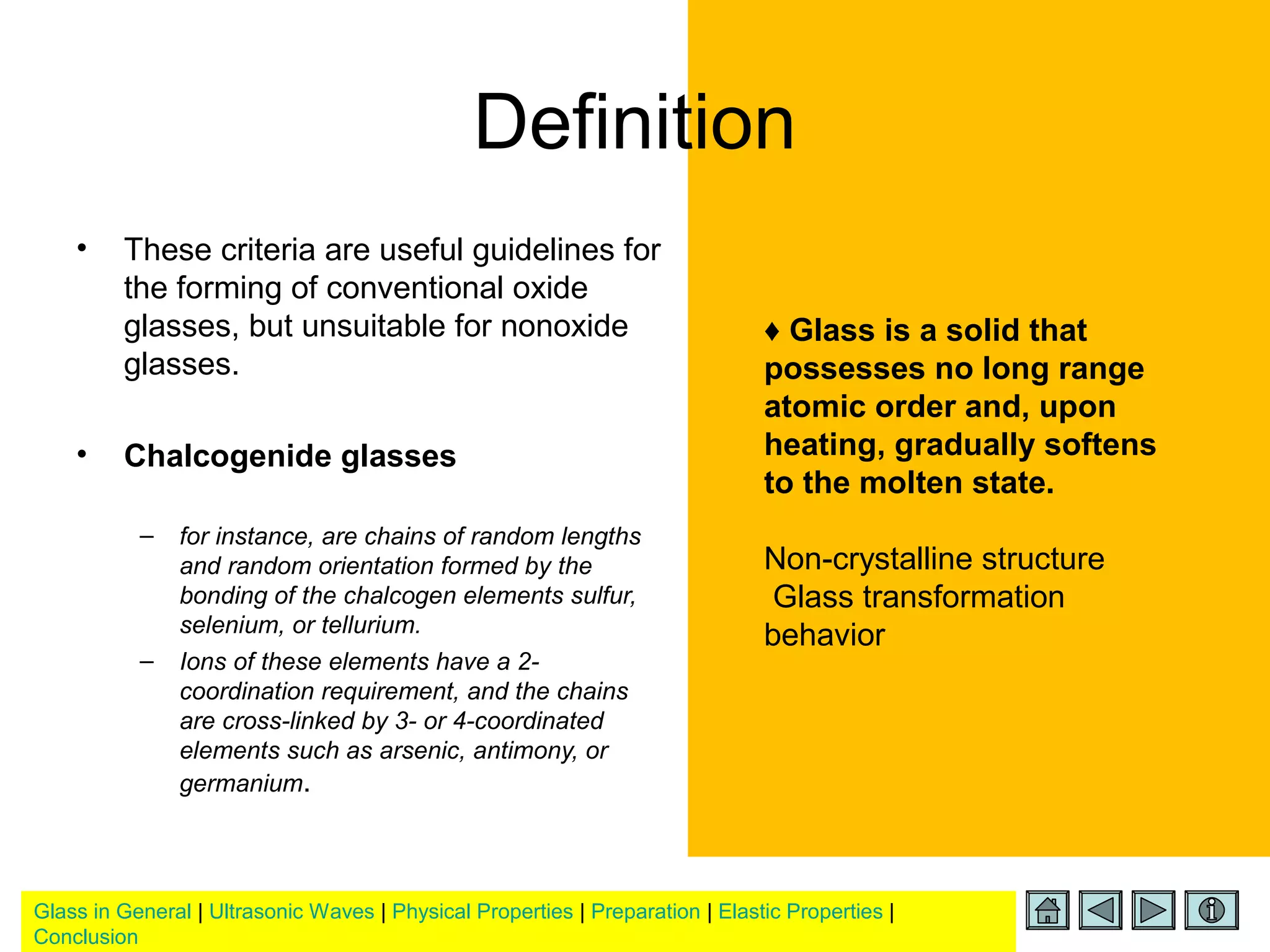 Glass in General | Ultrasonic Waves | Physical Properties | Preparation | Elastic Properties |
Conclusion
Definition
• These criteria are useful guidelines for
the forming of conventional oxide
glasses, but unsuitable for nonoxide
glasses.
• Chalcogenide glasses
– for instance, are chains of random lengths
and random orientation formed by the
bonding of the chalcogen elements sulfur,
selenium, or tellurium.
– Ions of these elements have a 2-
coordination requirement, and the chains
are cross-linked by 3- or 4-coordinated
elements such as arsenic, antimony, or
germanium.
♦ Glass is a solid that
possesses no long range
atomic order and, upon
heating, gradually softens
to the molten state.
Non-crystalline structure
Glass transformation
behavior
 
