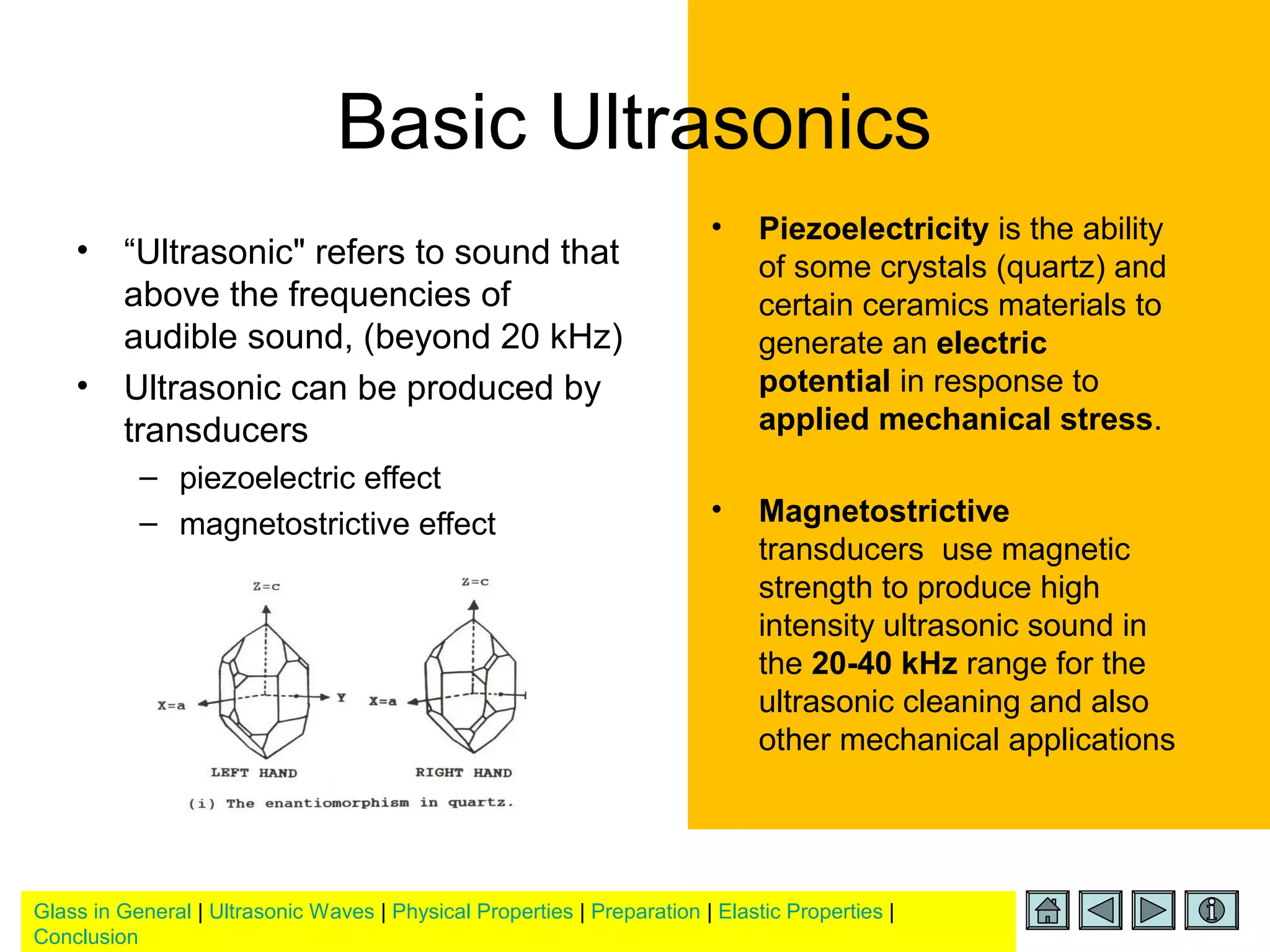 Glass in General | Ultrasonic Waves | Physical Properties | Preparation | Elastic Properties |
Conclusion
Basic Ultrasonics
• “Ultrasonic" refers to sound that
above the frequencies of
audible sound, (beyond 20 kHz)
• Ultrasonic can be produced by
transducers
– piezoelectric effect
– magnetostrictive effect
• Piezoelectricity is the ability
of some crystals (quartz) and
certain ceramics materials to
generate an electric
potential in response to
applied mechanical stress.
• Magnetostrictive
transducers use magnetic
strength to produce high
intensity ultrasonic sound in
the 20-40 kHz range for the
ultrasonic cleaning and also
other mechanical applications
 
