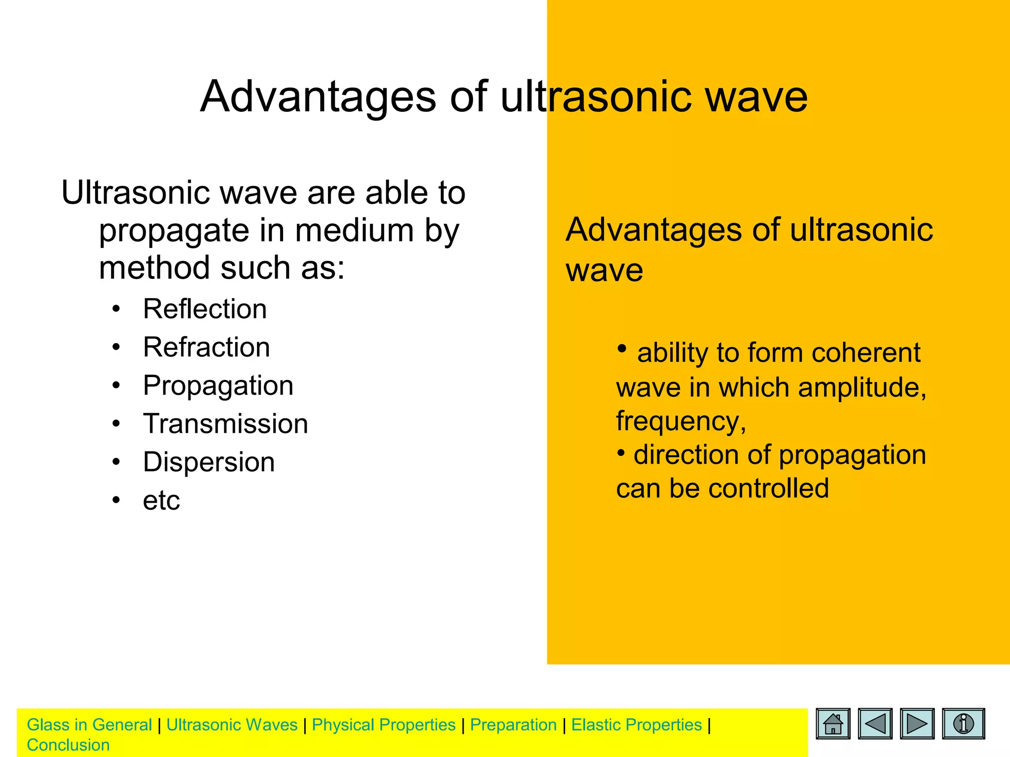 Glass in General | Ultrasonic Waves | Physical Properties | Preparation | Elastic Properties |
Conclusion
Ultrasonic wave are able to
propagate in medium by
method such as:
• Reflection
• Refraction
• Propagation
• Transmission
• Dispersion
• etc
Advantages of ultrasonic
wave
• ability to form coherent
wave in which amplitude,
frequency,
• direction of propagation
can be controlled
Advantages of ultrasonic wave
 