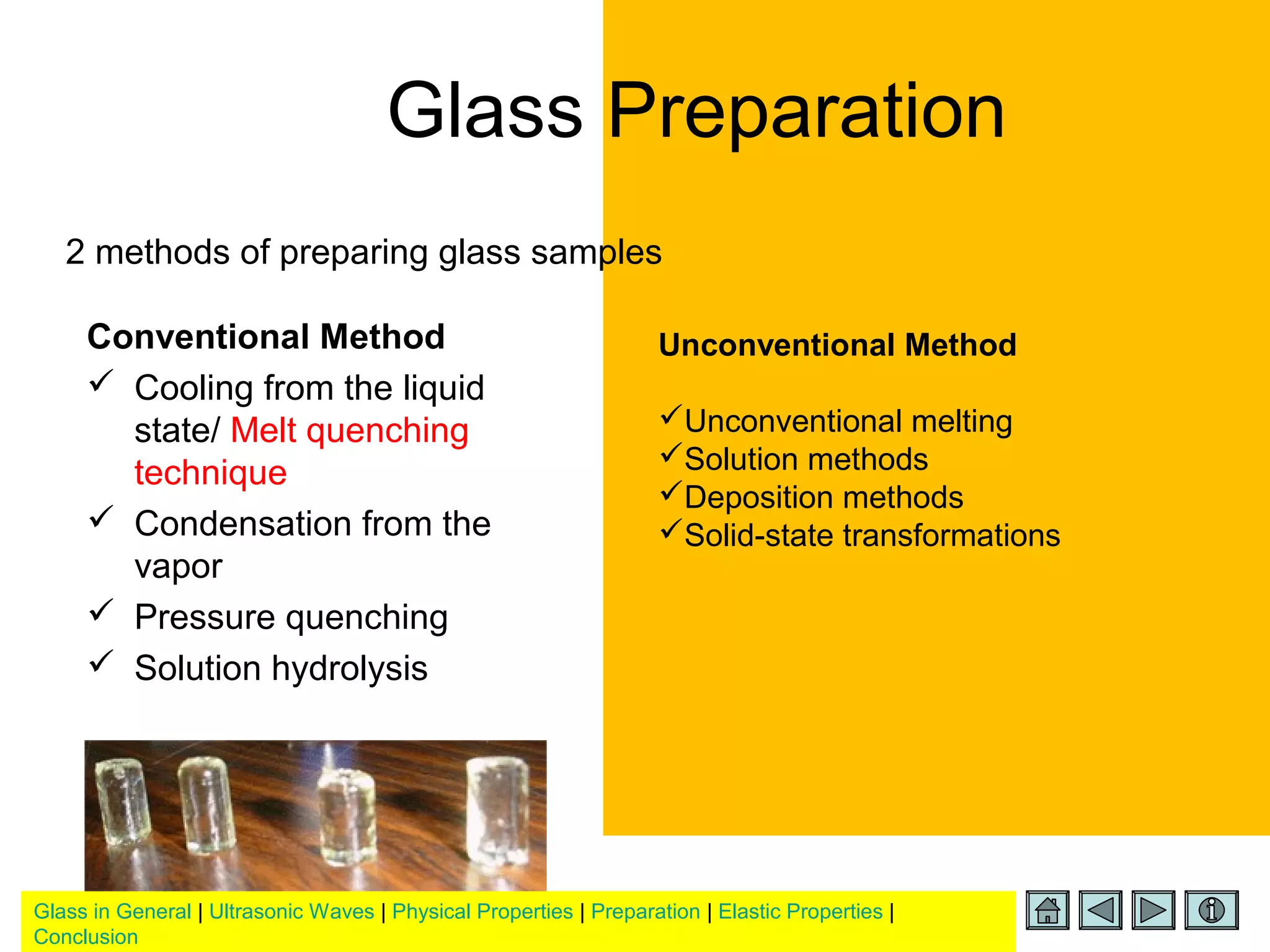 Glass in General | Ultrasonic Waves | Physical Properties | Preparation | Elastic Properties |
Conclusion
2 methods of preparing glass samples
Glass Preparation
Conventional Method
 Cooling from the liquid
state/ Melt quenching
technique
 Condensation from the
vapor
 Pressure quenching
 Solution hydrolysis
Unconventional Method
Unconventional melting
Solution methods
Deposition methods
Solid-state transformations
 