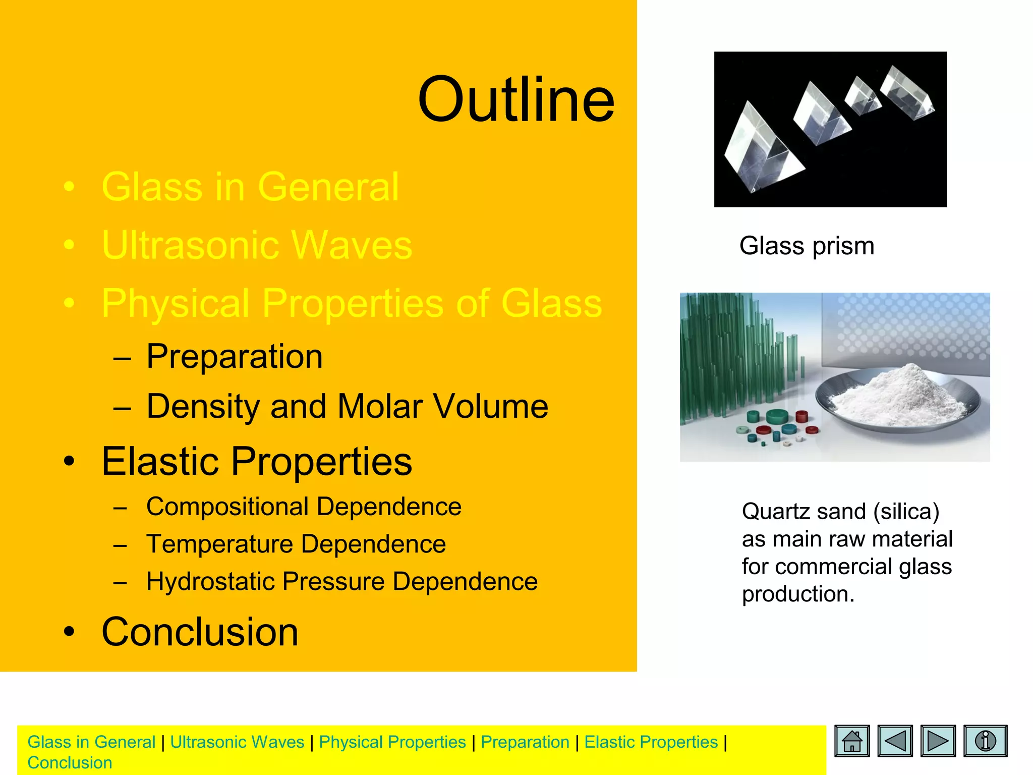 Glass in General | Ultrasonic Waves | Physical Properties | Preparation | Elastic Properties |
Conclusion
Outline
• Glass in General
• Ultrasonic Waves
• Physical Properties of Glass
– Preparation
– Density and Molar Volume
• Elastic Properties
– Compositional Dependence
– Temperature Dependence
– Hydrostatic Pressure Dependence
• Conclusion
Glass prism
Quartz sand (silica)
as main raw material
for commercial glass
production.
 