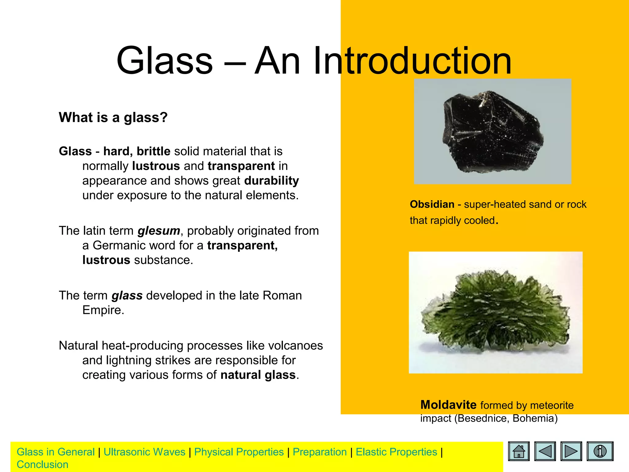 Glass in General | Ultrasonic Waves | Physical Properties | Preparation | Elastic Properties |
Conclusion
Glass – An Introduction
What is a glass?
Glass - hard, brittle solid material that is
normally lustrous and transparent in
appearance and shows great durability
under exposure to the natural elements.
The latin term glesum, probably originated from
a Germanic word for a transparent,
lustrous substance.
The term glass developed in the late Roman
Empire.
Natural heat-producing processes like volcanoes
and lightning strikes are responsible for
creating various forms of natural glass.
Obsidian - super-heated sand or rock
that rapidly cooled.
Moldavite formed by meteorite
impact (Besednice, Bohemia)
 