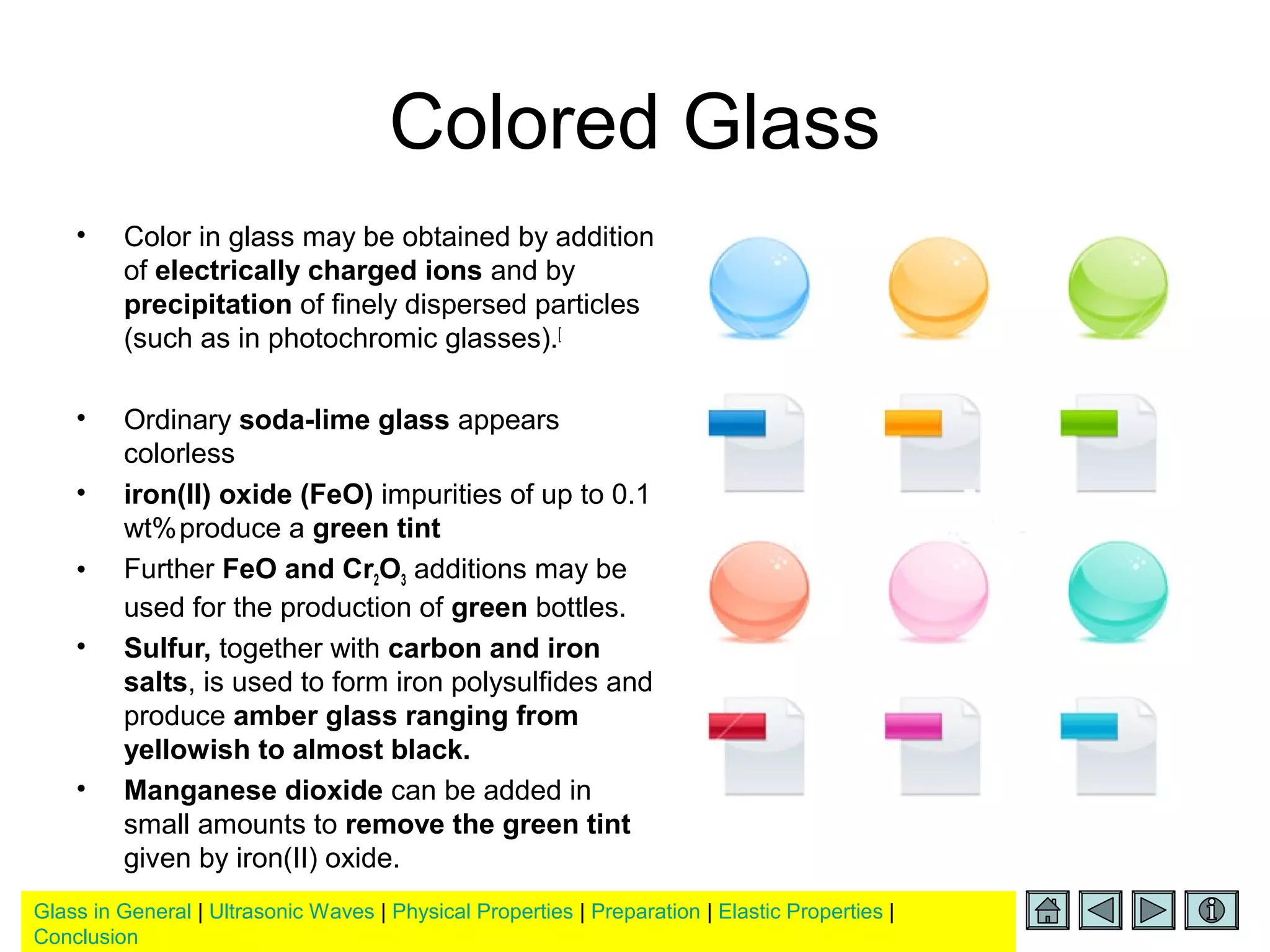 Glass in General | Ultrasonic Waves | Physical Properties | Preparation | Elastic Properties |
Conclusion
Colored Glass
• Color in glass may be obtained by addition
of electrically charged ions and by
precipitation of finely dispersed particles
(such as in photochromic glasses).[
• Ordinary soda-lime glass appears
colorless
• iron(II) oxide (FeO) impurities of up to 0.1
wt%produce a green tint
• Further FeO and Cr2O3 additions may be
used for the production of green bottles.
• Sulfur, together with carbon and iron
salts, is used to form iron polysulfides and
produce amber glass ranging from
yellowish to almost black.
• Manganese dioxide can be added in
small amounts to remove the green tint
given by iron(II) oxide.
 
