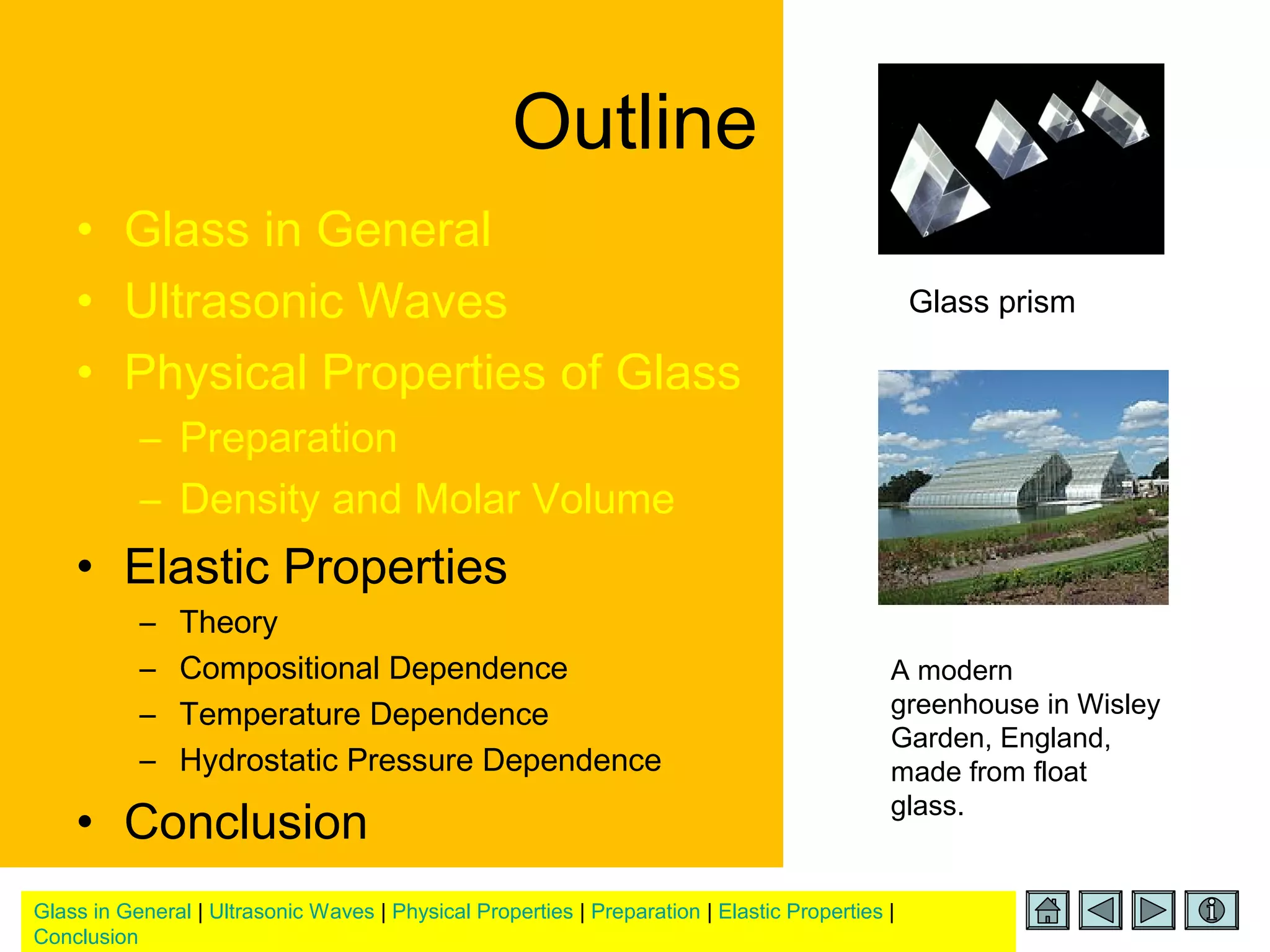 Glass in General | Ultrasonic Waves | Physical Properties | Preparation | Elastic Properties |
Conclusion
Outline
• Glass in General
• Ultrasonic Waves
• Physical Properties of Glass
– Preparation
– Density and Molar Volume
• Elastic Properties
– Theory
– Compositional Dependence
– Temperature Dependence
– Hydrostatic Pressure Dependence
• Conclusion
Glass prism
A modern
greenhouse in Wisley
Garden, England,
made from float
glass.
 