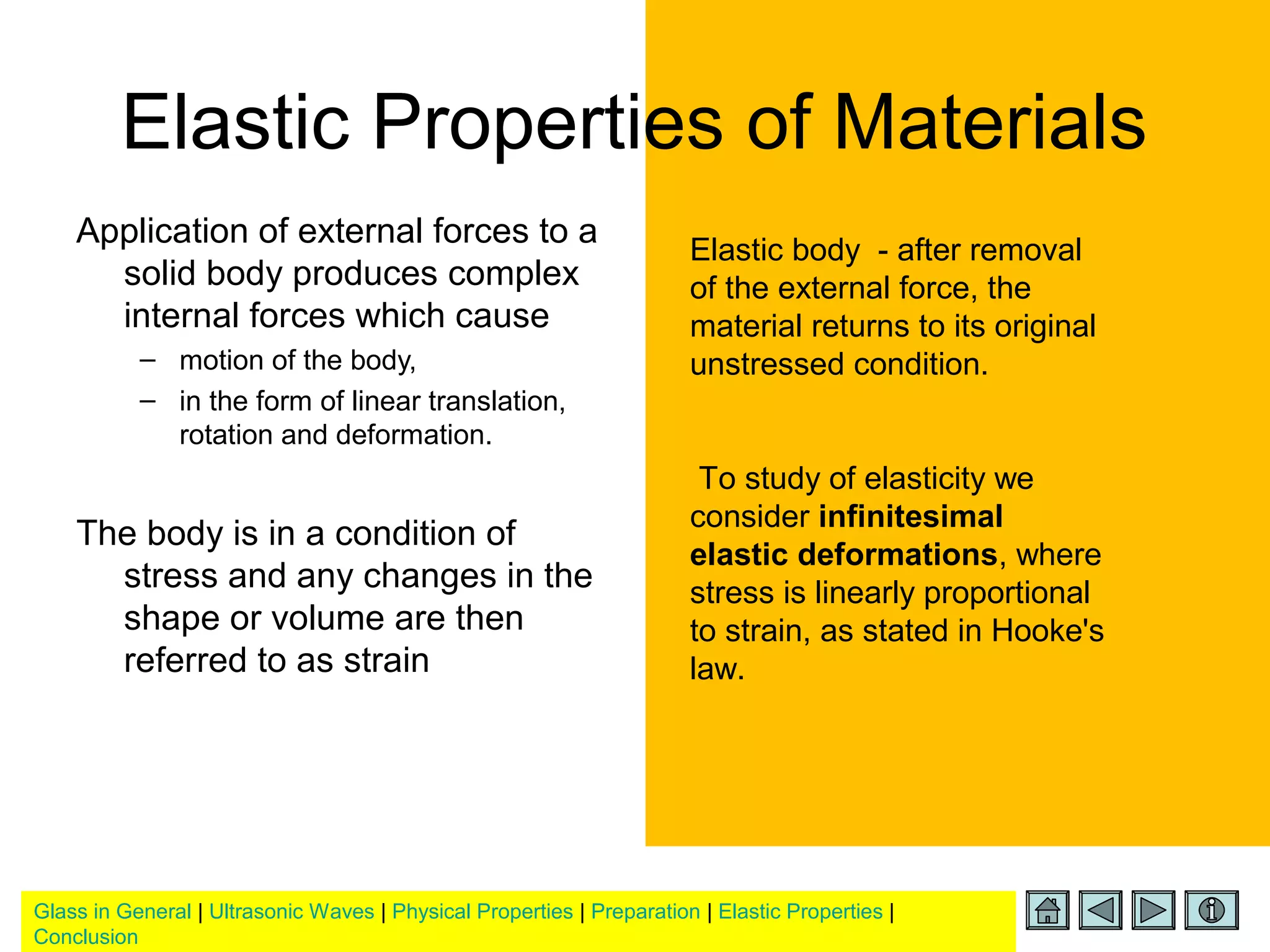 Glass in General | Ultrasonic Waves | Physical Properties | Preparation | Elastic Properties |
Conclusion
Elastic Properties of Materials
Application of external forces to a
solid body produces complex
internal forces which cause
– motion of the body,
– in the form of linear translation,
rotation and deformation.
The body is in a condition of
stress and any changes in the
shape or volume are then
referred to as strain
Elastic body - after removal
of the external force, the
material returns to its original
unstressed condition.
To study of elasticity we
consider infinitesimal
elastic deformations, where
stress is linearly proportional
to strain, as stated in Hooke's
law.
 