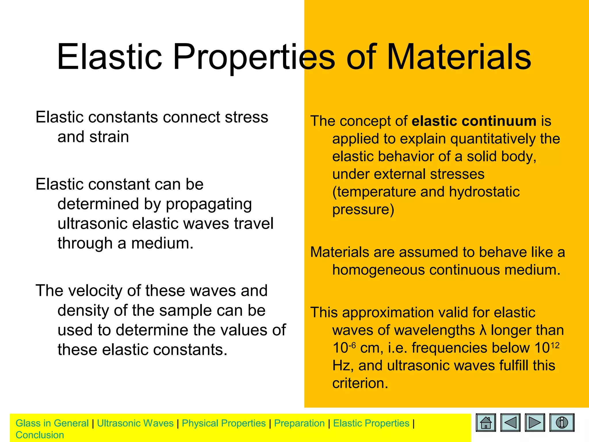 Glass in General | Ultrasonic Waves | Physical Properties | Preparation | Elastic Properties |
Conclusion
Elastic Properties of Materials
Elastic constants connect stress
and strain
Elastic constant can be
determined by propagating
ultrasonic elastic waves travel
through a medium.
The velocity of these waves and
density of the sample can be
used to determine the values of
these elastic constants.
The concept of elastic continuum is
applied to explain quantitatively the
elastic behavior of a solid body,
under external stresses
(temperature and hydrostatic
pressure)
Materials are assumed to behave like a
homogeneous continuous medium.
This approximation valid for elastic
waves of wavelengths λ longer than
10-6
cm, i.e. frequencies below 1012
Hz, and ultrasonic waves fulfill this
criterion.
 