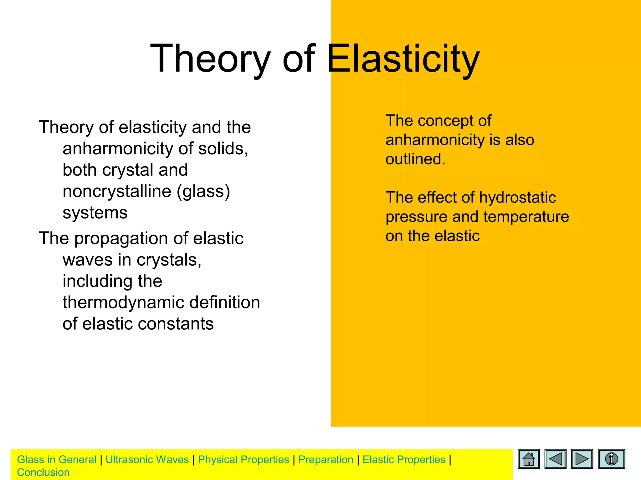 Glass in General | Ultrasonic Waves | Physical Properties | Preparation | Elastic Properties |
Conclusion
Theory of Elasticity
Theory of elasticity and the
anharmonicity of solids,
both crystal and
noncrystalline (glass)
systems
The propagation of elastic
waves in crystals,
including the
thermodynamic definition
of elastic constants
The concept of
anharmonicity is also
outlined.
The effect of hydrostatic
pressure and temperature
on the elastic
 