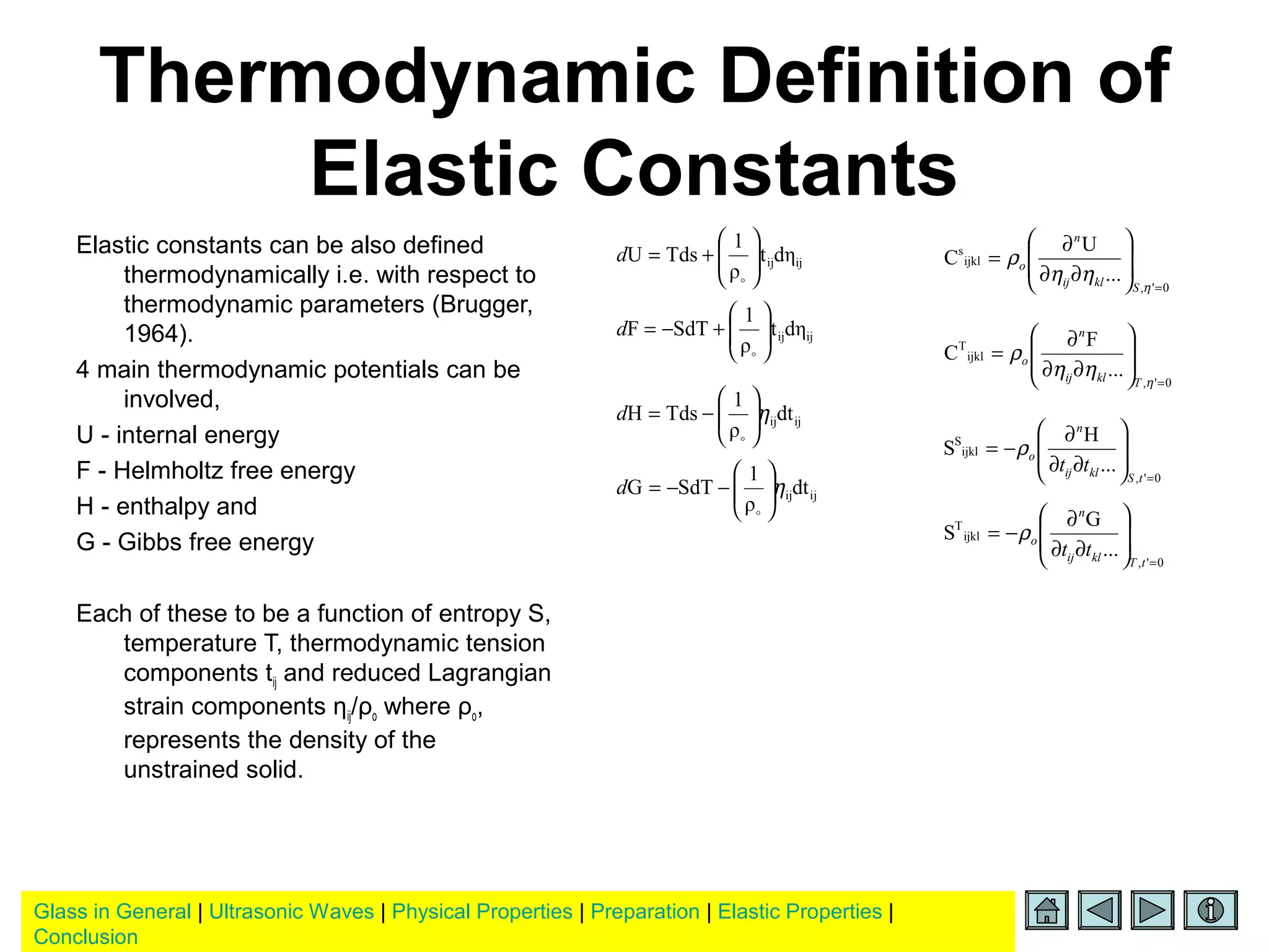 Glass in General | Ultrasonic Waves | Physical Properties | Preparation | Elastic Properties |
Conclusion
Thermodynamic Definition of
Elastic Constants
Elastic constants can be also defined
thermodynamically i.e. with respect to
thermodynamic parameters (Brugger,
1964).
4 main thermodynamic potentials can be
involved,
U - internal energy
F - Helmholtz free energy
H - enthalpy and
G - Gibbs free energy
Each of these to be a function of entropy S,
temperature T, thermodynamic tension
components tij and reduced Lagrangian
strain components ηij/ρo where ρo,
represents the density of the
unstrained solid.
ijijdηt
ρ
1
TdsU 





+=

d
ijijdηt
ρ
1
SdTF 





+−=

d
ijijdt
ρ
1
TdsH η





−=

d
ijijdt
ρ
1
SdTG η





−−=

d
0',
ijkl
s
...
U
C
=








∂∂
∂
=
η
ηη
ρ
Sklij
n
o
0',
ijkl
T
...
F
C
=








∂∂
∂
=
η
ηη
ρ
Tklij
n
o
0',
ijkl
S
...
H
S
=








∂∂
∂
−=
tSklij
n
o
tt
ρ
0',
ijkl
T
...
G
S
=








∂∂
∂
−=
tTklij
n
o
tt
ρ
 