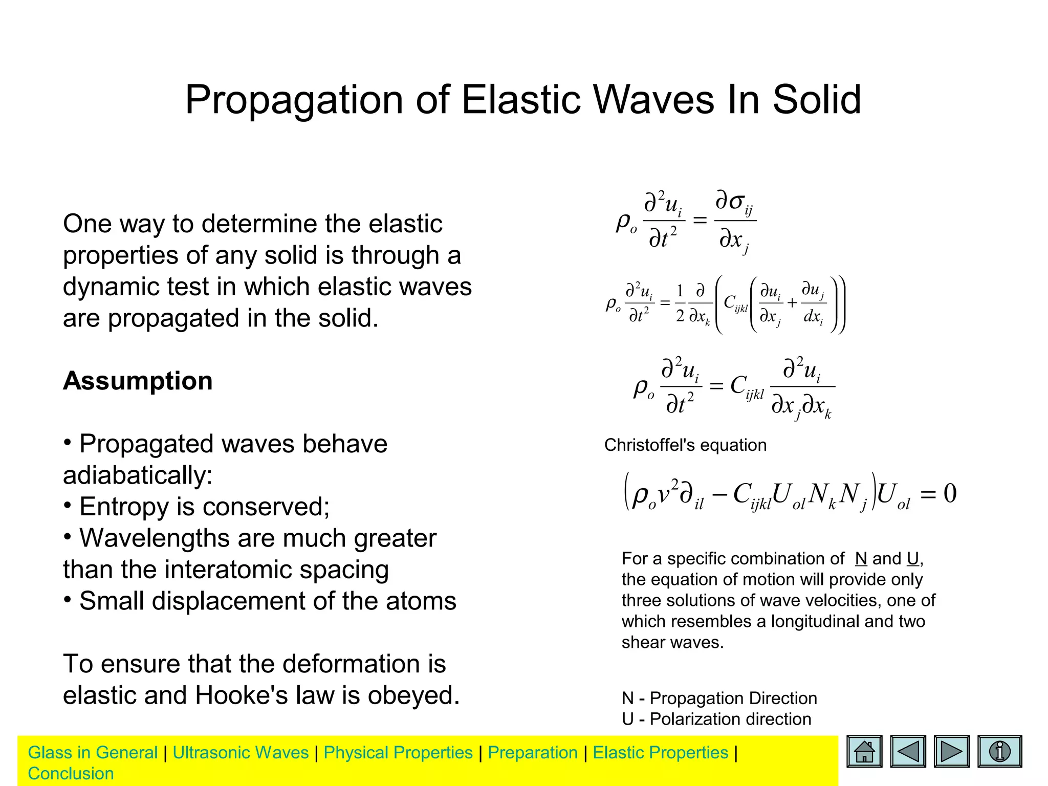 Glass in General | Ultrasonic Waves | Physical Properties | Preparation | Elastic Properties |
Conclusion
Propagation of Elastic Waves In Solid
One way to determine the elastic
properties of any solid is through a
dynamic test in which elastic waves
are propagated in the solid.
Assumption
• Propagated waves behave
adiabatically:
• Entropy is conserved;
• Wavelengths are much greater
than the interatomic spacing
• Small displacement of the atoms
To ensure that the deformation is
elastic and Hooke's law is obeyed.
j
iji
o
xt
u
∂
∂
=
∂
∂ σ
ρ 2
2















 ∂
+
∂
∂
∂
∂
=
∂
∂
i
j
j
i
ijkl
k
i
o
dx
u
x
u
C
xt
u
2
1
2
2
ρ
kj
i
ijkl
i
o
xx
u
C
t
u
∂∂
∂
=
∂
∂ 2
2
2
ρ
( ) 02
=−∂ oljkolijklilo UNNUCvρ
Christoffel's equation
For a specific combination of N and U,
the equation of motion will provide only
three solutions of wave velocities, one of
which resembles a longitudinal and two
shear waves.
N - Propagation Direction
U - Polarization direction
 