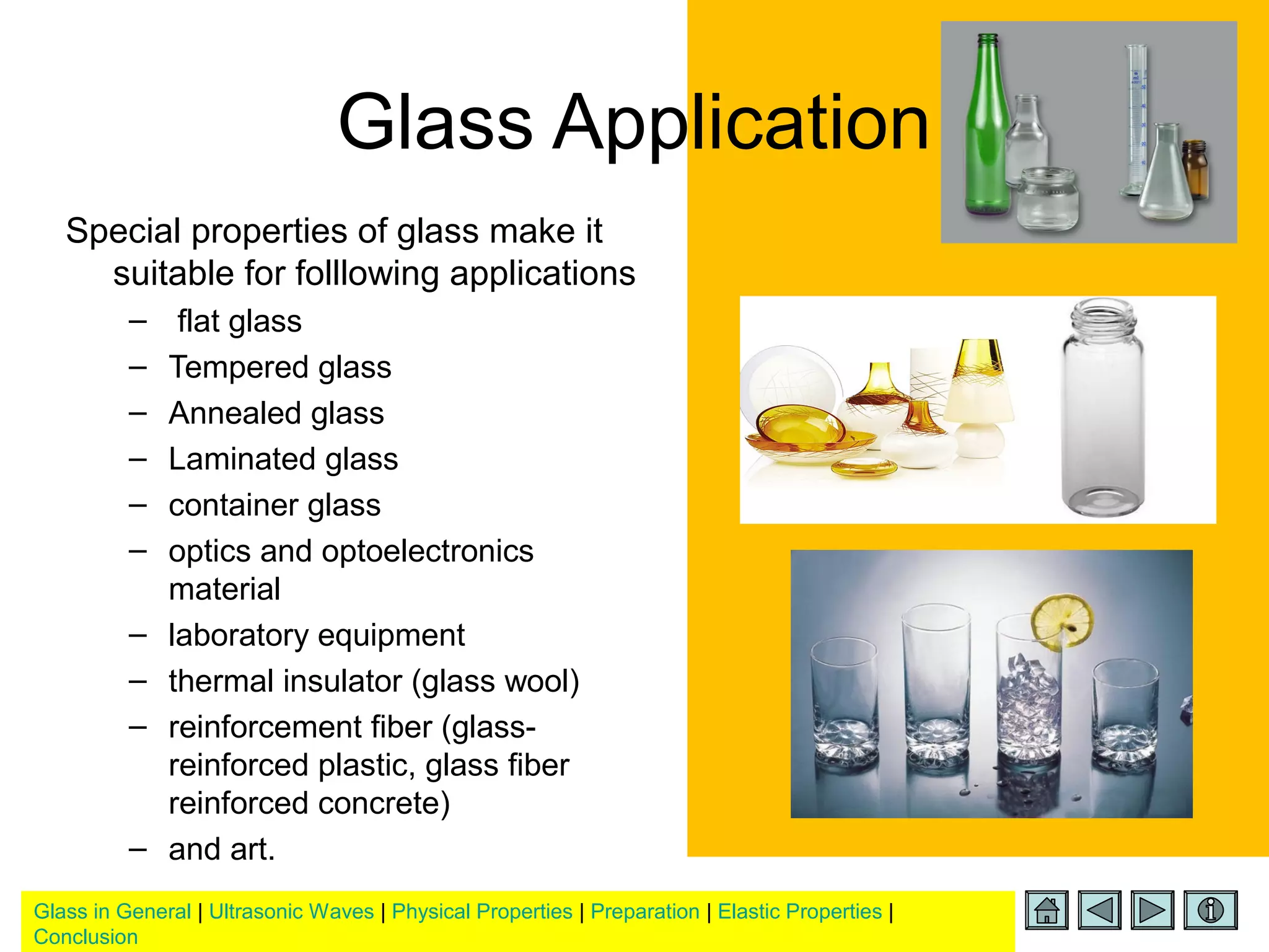 Glass in General | Ultrasonic Waves | Physical Properties | Preparation | Elastic Properties |
Conclusion
Glass Application
Special properties of glass make it
suitable for folllowing applications
– flat glass
– Tempered glass
– Annealed glass
– Laminated glass
– container glass
– optics and optoelectronics
material
– laboratory equipment
– thermal insulator (glass wool)
– reinforcement fiber (glass-
reinforced plastic, glass fiber
reinforced concrete)
– and art.
 