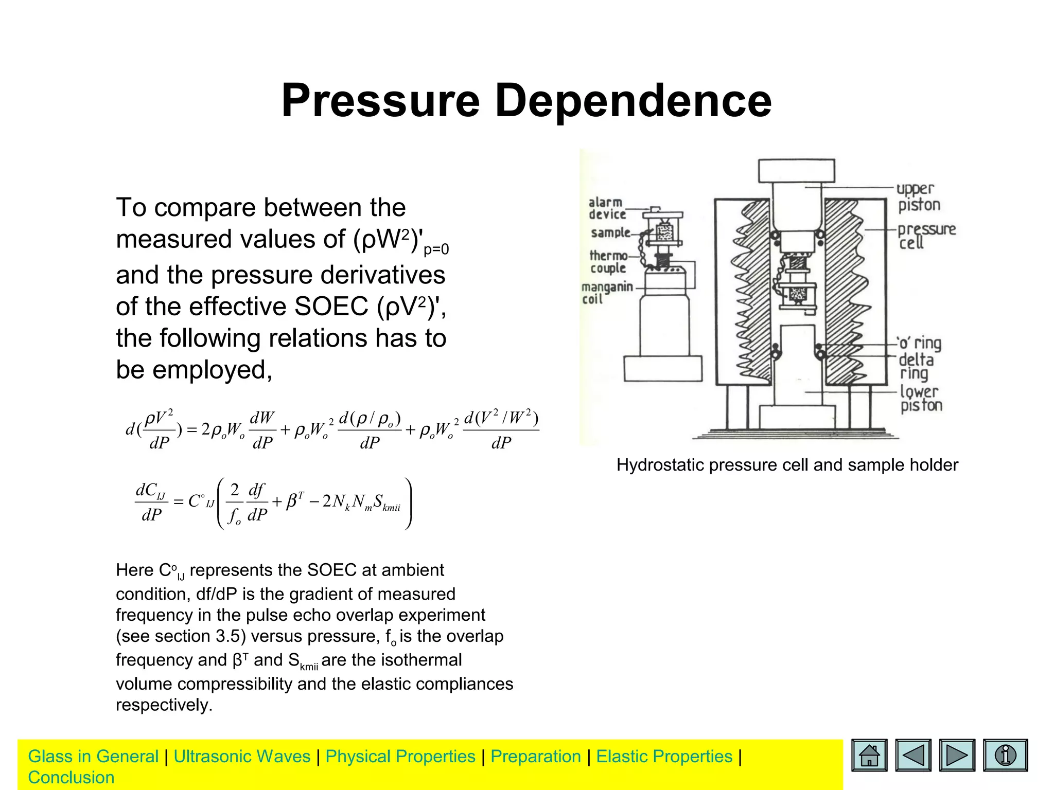 Glass in General | Ultrasonic Waves | Physical Properties | Preparation | Elastic Properties |
Conclusion
Pressure Dependence
To compare between the
measured values of (ρW2
)'p=0
and the pressure derivatives
of the effective SOEC (ρV2
)',
the following relations has to
be employed,
dP
WVd
W
dP
d
W
dP
dW
W
dP
V
d oo
o
oooo
)/()/(
2)(
22
22
2
ρ
ρρ
ρρ
ρ
++=






−+= kmiimk
T
o
IJ
IJ
SNN
dP
df
f
C
dP
dC
2
2
β
Here Co
IJ represents the SOEC at ambient
condition, df/dP is the gradient of measured
frequency in the pulse echo overlap experiment
(see section 3.5) versus pressure, fo is the overlap
frequency and βT
and Skmii are the isothermal
volume compressibility and the elastic compliances
respectively.
Hydrostatic pressure cell and sample holder
 