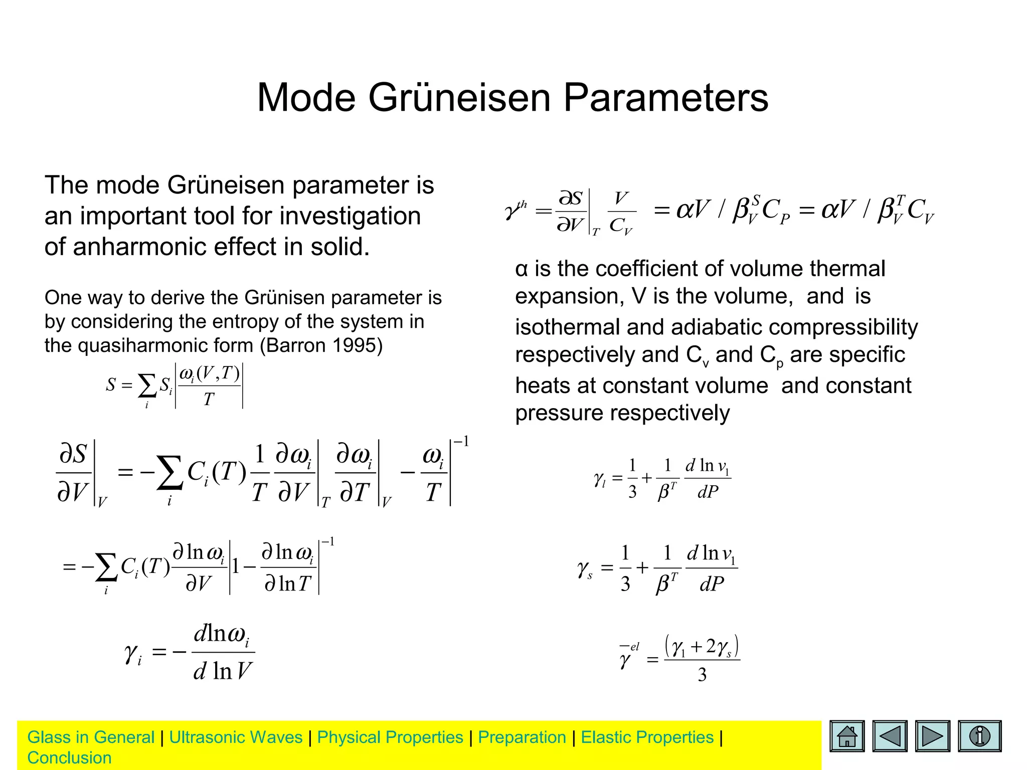 Glass in General | Ultrasonic Waves | Physical Properties | Preparation | Elastic Properties |
Conclusion
Mode Grüneisen Parameters
The mode Grüneisen parameter is
an important tool for investigation
of anharmonic effect in solid.
One way to derive the Grünisen parameter is
by considering the entropy of the system in
the quasiharmonic form (Barron 1995)
T
TV
SS i
i
i
),(ω
∑=
1
ln
ln
1
ln
)(
−
∂
∂
−
∂
∂
−= ∑ TV
TC ii
i
i
ωω
Vd
d i
i
ln
lnω
γ −=
1
1
)(
−
−
∂
∂
∂
∂
−=
∂
∂
∑ TTVT
TC
V
S i
V
i
T
i
i
i
V
ωωω
VT
th
C
V
V
S
∂
∂
=γ V
T
VP
S
V CVCV βαβα // ==
α is the coefficient of volume thermal
expansion, V is the volume, and is
isothermal and adiabatic compressibility
respectively and Cv and Cp are specific
heats at constant volume and constant
pressure respectively
dP
vd
Tl
1ln1
3
1
β
γ +=
dP
vd
Ts
1ln1
3
1
β
γ +=
( )
3
21 s
el γγ
γ
+
=
 