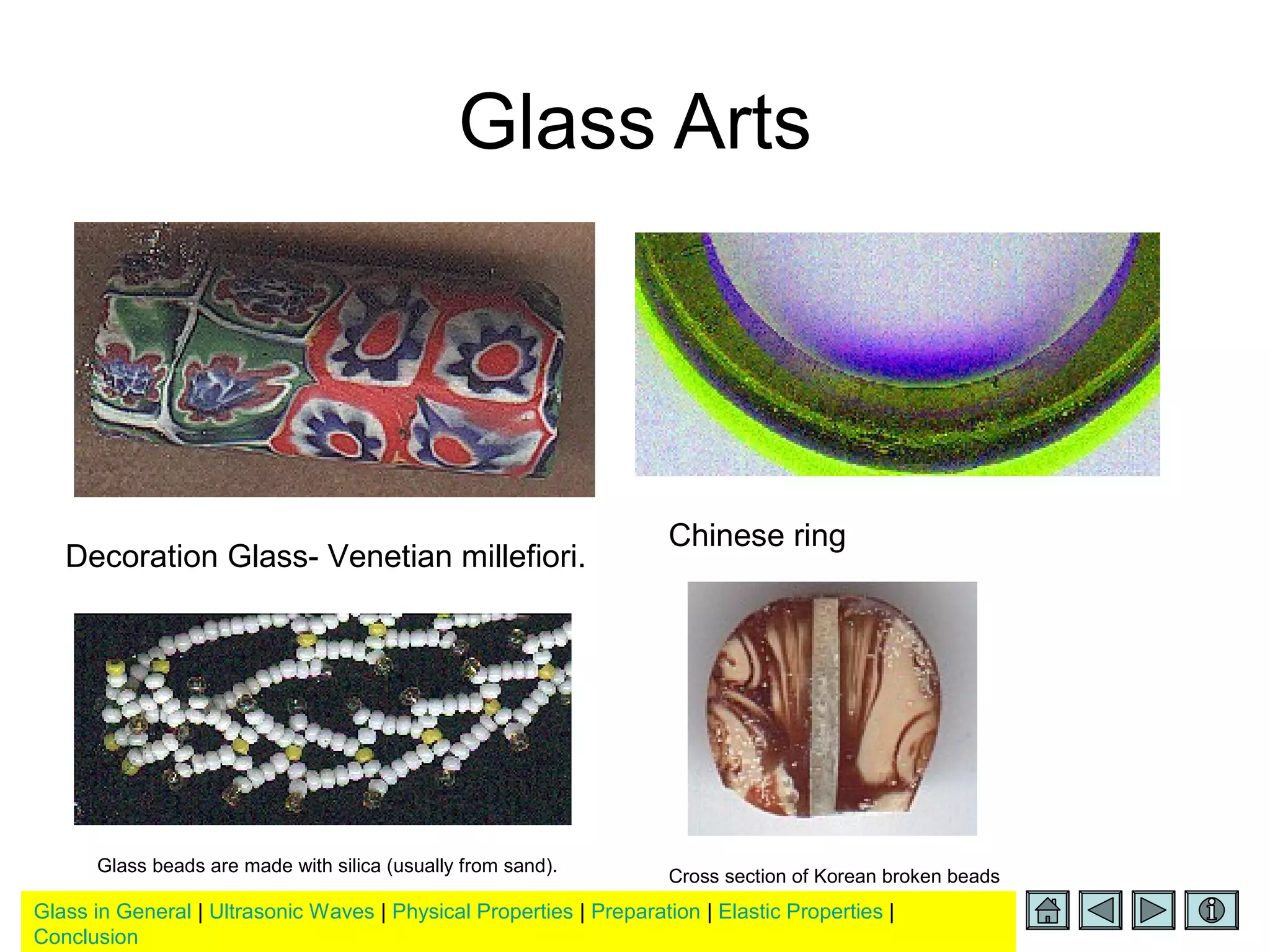 Glass in General | Ultrasonic Waves | Physical Properties | Preparation | Elastic Properties |
Conclusion
Glass Arts
Decoration Glass- Venetian millefiori.
Chinese ring
Glass beads are made with silica (usually from sand).
Cross section of Korean broken beads
 