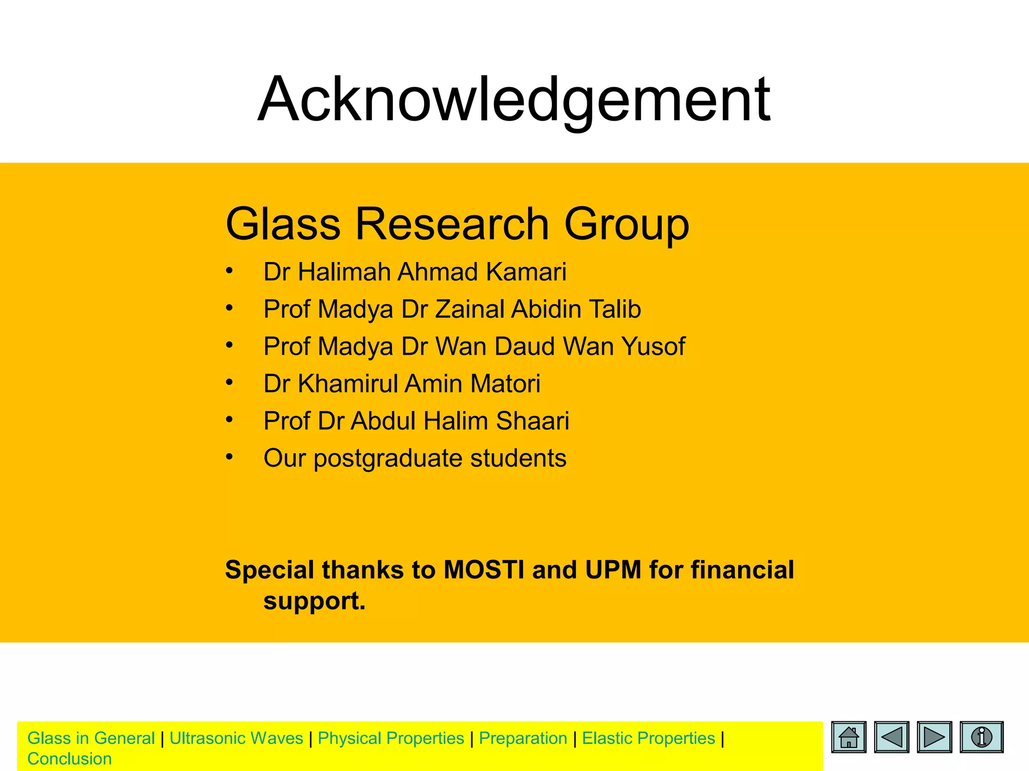 Glass in General | Ultrasonic Waves | Physical Properties | Preparation | Elastic Properties |
Conclusion
Acknowledgement
Glass Research Group
• Dr Halimah Ahmad Kamari
• Prof Madya Dr Zainal Abidin Talib
• Prof Madya Dr Wan Daud Wan Yusof
• Dr Khamirul Amin Matori
• Prof Dr Abdul Halim Shaari
• Our postgraduate students
Special thanks to MOSTI and UPM for financial
support.
 