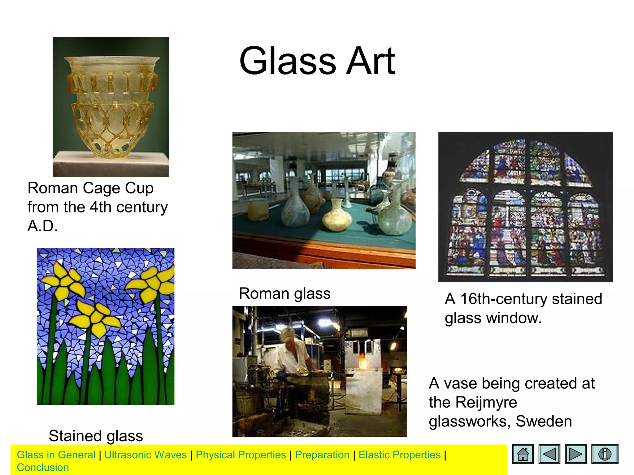 Glass in General | Ultrasonic Waves | Physical Properties | Preparation | Elastic Properties |
Conclusion
Glass Art
Roman Cage Cup
from the 4th century
A.D.
Roman glass A 16th-century stained
glass window.
A vase being created at
the Reijmyre
glassworks, Sweden
Stained glass
 