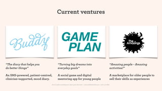 Current ventures



                                              GAME
                                               PLAN
“The diary that helps you               “Turning big dreams into                                                          “Amazing people - Amazing
do better things”                       everyday goals”                                                                   activities!”

An SMS-powered, patient-centred,        A social game and digital                                                         A marketplace for older people to
clinician-supported, mood diary.        mentoring app for young people                                                    sell their skills as experiences
                               How to make something new, that’s good, that lasts | www.sidekickstudios.net | 0207 407 6623
 