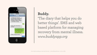 Buddy.
                 ‘The diary that helps you do
                 better things’. SMS and web
                 based platform for managing
                 recovery from mental illness.
                 www.buddyapp.org


How to make something new, that’s good, that lasts | www.sidekickstudios.net | 0207 407 6623
 