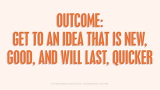 OUTCOME:
 GET TO AN IDEA THAT IS NEW,
GOOD, AND WILL LAST, QUICKER
        How to make something new, that’s good, that la...