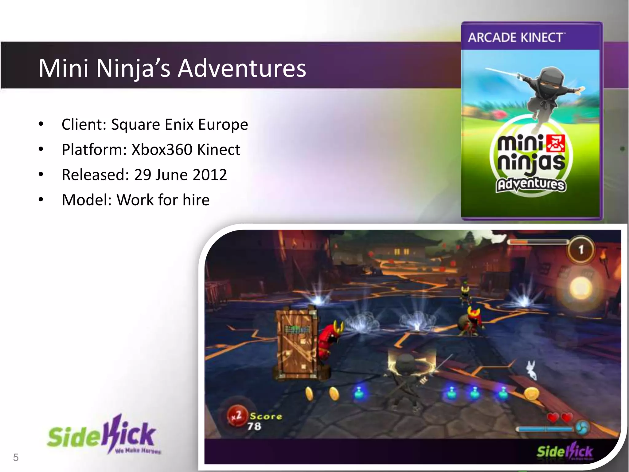 5
Mini Ninja’s Adventures
• Client: Square Enix Europe
• Platform: Xbox360 Kinect
• Released: 29 June 2012
• Model: Work for hire
 
