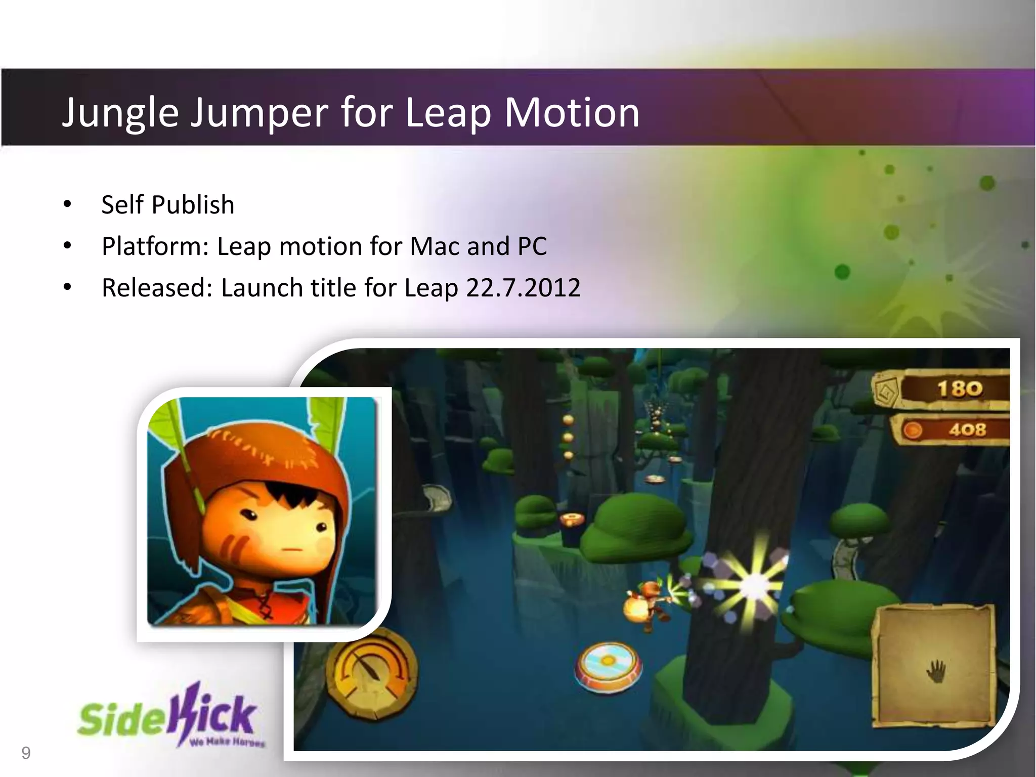 9
Jungle Jumper for Leap Motion
• Self Publish
• Platform: Leap motion for Mac and PC
• Released: Launch title for Leap 22.7.2012
 