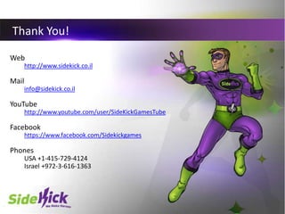 10
Thank You!
Web
http://www.sidekick.co.il
Mail
info@sidekick.co.il
YouTube
http://www.youtube.com/user/SideKickGamesTube...