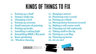 KINDS OF THINGS TO FIX
1.    Putting up a shelf           11. Hanging a mirror
2.    Fixing a leaky tap           12. Plastering over a crack
3.    Changing a lock              13. Putting up a blind
4.    Putting up curtains          14. Moving heavy furniture around
5.    Small amounts of painting    15. Making a wiﬁ router work
6.    Putting up hooks             16. Cleaning out tall cupboards
7.    Installing a ceiling light   17. Taking stuﬀ to the tip
8.    Assembling IKEA / ﬂat pack   18. Putting in a cat ﬂap
9.    Basic gardening              19. Clearing up leaves
10.    Window cleaning             20. etc etc etc!


                               +           =
 