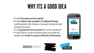WHY ITS A GOOD IDEA
• It will increase social capital
• It will reduce the number of unﬁxed things
  and therefore the chance of people living in bad
  quality housing
• It will generate new income for some residents
• It will lead to a new business that can take the
  model and scale it across all kinds of housing



                              +             =
 