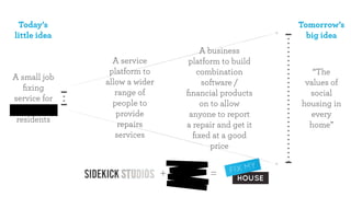 Today’s                                                Tomorrow’s
little idea                                               big idea
                                      A business
                A service         platform to build
               platform to           combination           “The
A small job
              allow a wider           software /         values of
   ﬁxing
                 range of         ﬁnancial products       social
service for
                people to             on to allow       housing in
                 provide           anyone to report       every
 residents
                  repairs         a repair and get it     home”
                 services           ﬁxed at a good
                                         price


                              +         =
 