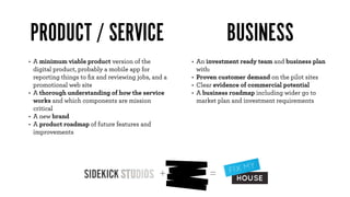 PRODUCT / SERVICE                                               BUSINESS
• A minimum viable product version of the            • An investment ready team and business plan
  digital product, probably a mobile app for           with:
  reporting things to ﬁx and reviewing jobs, and a   • Proven customer demand on the pilot sites
  promotional web site                               • Clear evidence of commercial potential
• A thorough understanding of how the service        • A business roadmap including wider go to
  works and which components are mission               market plan and investment requirements
  critical
• A new brand
• A product roadmap of future features and
  improvements




                                               +          =
 