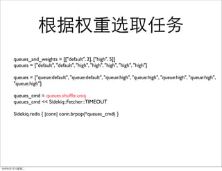 Ȩѡȡ
queues_and_weights = [["default", 2], ["high", 5]]
queues = ["default", "default", "high", "high", "high", "high", "high"]
queues = ["queue:default", "queue:default", "queue:high", "queue:high", "queue:high", "queue:high",
"queue:high"]
queues_cmd = queues.shuf?e.uniq
queues_cmd << Sidekiq::Fetcher::TIMEOUT
Sidekiq.redis { |conn| conn.brpop(*queues_cmd) }
13917ڶ
 