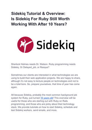 Sidekiq Tutorial & Overview:
Is Sidekiq For Ruby Still Worth
Working With After 10 Years?
Sherlock Holmes needs Dr. Watson. Ruby programming needs
Sidekiq. Or Delayed_job, or Resque?
Sometimes our clients are interested in what technologies we are
using to build their web application projects. We are happy to share,
although it’s not easy to lecture people on technologies and not to
be a total bore. So, prepare yourselves, that time of year has come
again.
All because Sidekiq, probably the most common background job
system for Ruby, just turned 10 years old! This overview will be
useful for those who are starting out with Ruby on Rails
programming, and those who are picky about their technology
stack. We provide tutorials on how to start Sidekiq, schedule and
test Sidekiq workers, send emails, and more.
 
