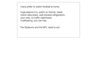 many prefer to watch football at home:

huge plasma tv’s, watch w/ friends, tweet,
check data,share, well stocked refrigerators,
your sofa, no trafﬁc nightmares
multitasking, you can nap.

The Stadiums and the NFL need to act:
 