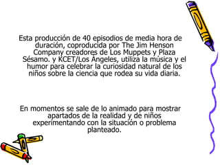 Internet: En la página Web de discoverykids, se encuentran videos que varían en tiempo entre los 2 y los 10 minutos.Esta producción de 40 episodios de media hora de duración, coproducida por The Jim Henson Company creadores de Los Muppets y Plaza Sésamo. y KCET/Los Ángeles, utiliza la música y el humor para celebrar la curiosidad natural de los niños sobre la ciencia que rodea su vida diaria.En momentos se sale de lo animado para mostrar apartados de la realidad y de niños experimentando con la situación o problema planteado.