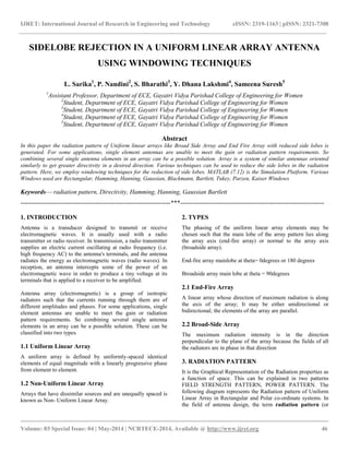 IJRET: International Journal of Research in Engineering and Technology eISSN: 2319-1163 | pISSN: 2321-7308
__________________________________________________________________________________________
Volume: 03 Special Issue: 04 | May-2014 | NCRTECE-2014, Available @ http://www.ijret.org 46
SIDELOBE REJECTION IN A UNIFORM LINEAR ARRAY ANTENNA
USING WINDOWING TECHNIQUES
L. Sarika1
, P. Nandini2
, S. Bharathi3
, Y. Dhana Lakshmi4
, Sameena Suresh5
1
Assistant Professor, Department of ECE, Gayatri Vidya Parishad College of Engineering for Women
2
Student, Department of ECE, Gayatri Vidya Parishad College of Engineering for Women
3
Student, Department of ECE, Gayatri Vidya Parishad College of Engineering for Women
4
Student, Department of ECE, Gayatri Vidya Parishad College of Engineering for Women
5
Student, Department of ECE, Gayatri Vidya Parishad College of Engineering for Women
Abstract
In this paper the radiation pattern of Uniform linear arrays like Broad Side Array and End Fire Array with reduced side lobes is
generated. For some applications, single element antennas are unable to meet the gain or radiation pattern requirements. So
combining several single antenna elements in an array can be a possible solution. Array is a system of similar antennas oriented
similarly to get greater directivity in a desired direction. Various techniques can be used to reduce the side lobes in the radiation
pattern. Here, we employ windowing techniques for the reduction of side lobes. MATLAB (7.12) is the Simulation Platform. Various
Windows used are Rectangular, Hamming, Hanning, Gaussian, Blackmann, Bartlett, Tukey, Parzen, Kaiser Windows
Keywords— radiation pattern, Directivity, Hamming, Hanning, Gaussian Bartlett
------------------------------------------------------------------------***---------------------------------------------------------------------
1. INTRODUCTION
Antenna is a transducer designed to transmit or receive
electromagnetic waves. It is usually used with a radio
transmitter or radio receiver. In transmission, a radio transmitter
supplies an electric current oscillating at radio frequency (i.e.
high frequency AC) to the antenna's terminals, and the antenna
radiates the energy as electromagnetic waves (radio waves). In
reception, an antenna intercepts some of the power of an
electromagnetic wave in order to produce a tiny voltage at its
terminals that is applied to a receiver to be amplified.
Antenna array (electromagnetic) is a group of isotropic
radiators such that the currents running through them are of
different amplitudes and phases. For some applications, single
element antennas are unable to meet the gain or radiation
pattern requirements. So combining several single antenna
elements in an array can be a possible solution. These can be
classified into two types.
1.1 Uniform Linear Array
A uniform array is defined by uniformly-spaced identical
elements of equal magnitude with a linearly progressive phase
from element to element.
1.2 Non-Uniform Linear Array
Arrays that have dissimilar sources and are unequally spaced is
known as Non- Uniform Linear Array.
2. TYPES
The phasing of the uniform linear array elements may be
chosen such that the main lobe of the array pattern lies along
the array axis (end-fire array) or normal to the array axis
(broadside array).
End-fire array mainlobe at theta= 0degrees or 180 degrees
Broadside array main lobe at theta = 90degrees
2.1 End-Fire Array
A linear array whose direction of maximum radiation is along
the axis of the array; It may be either unidirectional or
bidirectional; the elements of the array are parallel.
2.2 Broad-Side Array
The maximum radiation intensity is in the direction
perpendicular to the plane of the array because the fields of all
the radiators are in phase in that direction
3. RADIATION PATTERN
It is the Graphical Representation of the Radiation properties as
a function of space. This can be explained in two patterns
FIELD STRENGTH PATTERN, POWER PATTERN. The
following diagram represents the Radiation pattern of Uniform
Linear Array in Rectangular and Polar co-ordinate systems. In
the field of antenna design, the term radiation pattern (or
 