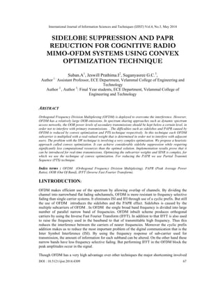 International Journal of Information Sciences and Techniques (IJIST) Vol.4, No.3, May 2014
DOI : 10.5121/ijist.2014.4309 67
SIDELOBE SUPPRESSION AND PAPR
REDUCTION FOR COGNITIVE RADIO
MIMO-OFDM SYSTEMS USING CONVEX
OPTIMIZATION TECHNIQUE
Suban.A1
, Jeswill Prathima.I2
, Suganyasree G.C.3
,
Author 1 :
Assistant Professor, ECE Department, Velammal College of Engineering and
Technology
Author 2
, Author 3
: Final Year students, ECE Department, Velammal College of
Engineering and Technology
ABSTRACT
Orthogonal Frequency Division Multiplexing (OFDM) is deployed to overcome the interference. However,
OFDM has a relatively large OOB emissions. In spectrum sharing approaches such as dynamic spectrum
access networks, the OOB power levels of secondary transmissions should be kept below a certain level, in
order not to interfere with primary transmissions. . The difficulties such as sidelobes and PAPR caused by
OFDM is reduced by convex optimization and PTS technique respectively. In this technique each OFDM
subcarrier is multiplied with a real-valued weight that is determined in order not to interfere with adjacent
users. The problem with the SW technique is involving a very complex optimization. We propose a heuristic
approach called convex optimization. It can achieve considerable sidelobe suppression while requiring
significantly less computational resources than the optimal solution. Implementation results prove that it
can be introduced for real-time transmissions. Optimizing the subcarrier weights and SINR is complex, for
which we use the technique of convex optimization. For reducing the PAPR we use Partial Transmit
Sequence (PTS) technique.
Index terms : OFDM (Orthogonal Frequency Division Multiplexing), PAPR (Peak Average Power
Ratio), OOB (Out Of Band), IFFT (Inverse Fast Fourier Transform).
I.INTRODUCTION:
OFDM makes efficient use of the spectrum by allowing overlap of channels. By dividing the
channel into narrowband flat fading subchannels, OFDM is more resistant to frequency selective
fading than single carrier systems. It eliminates ISI and IFI through use of a cyclic prefix. But still
the use of OFDM introduces the sidelobes and the PAPR effect. Sidelobes is caused by the
multiple subcarriers of OFDM . In OFDM the single broad band frequency is divided into large
number of parallel narrow band of frequencies. OFDM inbuilt scheme produces orthogonal
carriers by using the Inverse Fast Fourier Transform (IFFT). In addition to that IFFT is also used
to raise the frequency used in the baseband to that of transmittable high frequency. Thus this
reduces the interference between the carriers of nearer frequencies. Moreover the cyclic prefix
addition makes us to reduce the most important problem of the digital communication that is the
Inter Symbol Interference (ISI). By using the frequency response of sub-carrier used for
transmission, the amount of information for each subband can be altered. On the other hand these
narrow bands have less frequency selective fading. But performing IFFT in the OFDM block the
peak amplitudes occur in the signal.
Though OFDM has a very high advantage over other techniques the major shortcoming involved
 