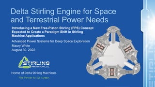 Delta Stirling Engine for Space
and Terrestrial Power Needs
Introducing a New Free-Piston Stirling (FPS) Concept
Expected to Create a Paradigm Shift in Stirling
Machine Applications
Advanced Power Systems for Deep Space Exploration
Maury White
August 30, 2022
 
