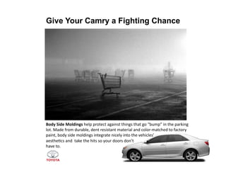 Give Your Camry a Fighting Chance




Body	
  Side	
  Moldings	
  help	
  protect	
  against	
  things	
  that	
  go	
  “bump”	
  in	
  the	
  parking	
  
lot.	
  Made	
  from	
  durable,	
  dent	
  resistant	
  material	
  and	
  color-­‐matched	
  to	
  factory	
  
paint,	
  body	
  side	
  moldings	
  integrate	
  nicely	
  into	
  the	
  vehicles’	
  	
  
aesthe>cs	
  and	
  	
  take	
  the	
  hits	
  so	
  your	
  doors	
  don’t	
  	
  
have	
  to.	
  	
  
 