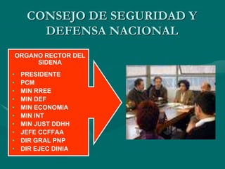 ORGANO RECTOR DEL
SIDENA
• PRESIDENTE
• PCM
• MIN RREE
• MIN DEF
• MIN ECONOMIA
• MIN INT
• MIN JUST DDHH
• JEFE CCFFAA
• DIR GRAL PNP
• DIR EJEC DINIA
CONSEJO DE SEGURIDAD Y
DEFENSA NACIONAL
 