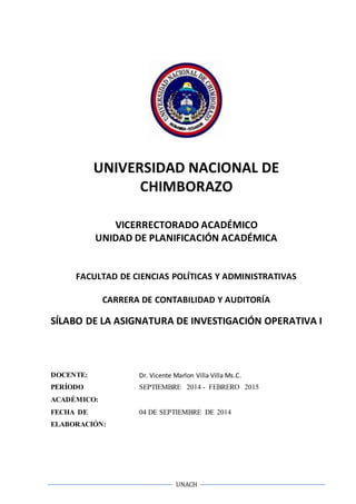 UNIVERSIDAD NACIONAL DE 
CHIMBORAZO 
VICERRECTORADO ACADÉMICO 
UNIDAD DE PLANIFICACIÓN ACADÉMICA 
FACULTAD DE CIENCIAS POLÍTICAS Y ADMINISTRATIVAS 
CARRERA DE CONTABILIDAD Y AUDITORÍA 
SÍLABO DE LA ASIGNATURA DE INVESTIGACIÓN OPERATIVA I 
DOCENTE: Dr. Vicente Marlon Villa Villa Ms.C. 
PERÍODO 
ACADÉMICO: 
SEPTIEMBRE 2014 - FEBRERO 2015 
UNACH 
FECHA DE 
ELABORACIÓN: 
04 DE SEPTIEMBRE DE 2014 
 