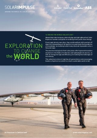 An idea born in Switzerland www.solarimpulse.com
1st ROUND-THE-WORLD SOLAR FLIGHT
Aboard their silent airplane, able to fly day and night without fuel, Solar
Impulse’s founders and pilots are making history with clean energy.
From inspiration to execution, they combined their skills and set off
down the risky pathway of all explorers to push back the boundaries
of knowledge, and attempt what many deemed impossible only a
few years ago.
The clean technologies in their solar plane offer hope and innovative
solutions in the fields of materials and lightweight structures, as
well as energy storage and efficiency, for tackling the challenges of
our century.
This adventure aims at inspiring all generations and encouraging
leaders of opinion to commit to a more sustainable world order.
EXPLORATION
TO CHANGE
the WORLD
 