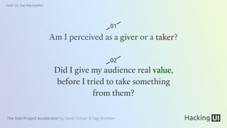 The Side Project Accelerator by David Tintner & Sagi Shrieber
PART 1/2: THE PHILOSOPHY
Am I perceived as a giver or a taker?
Did I give my audience real value,
before I tried to take something
from them?
01
02
 