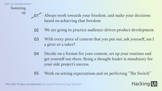The Side Project Accelerator by David Tintner & Sagi Shrieber
PART 1/2: THE PHILOSOPHY
01
02
03
04
05
Summing
up
Always work towards your freedom, and make your decisions
based on achieving that freedom
We are going to practice audience-driven product development
With every piece of content that you put out, ask yourself, am I
a giver or a taker?
Decide on a format for your content, set up your routines and
get yourself out there. Being a thought leader is mandatory for
your side project’s success
Work on setting expectations and on perfecting “The Switch”
 