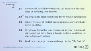 The Side Project Accelerator by David Tintner & Sagi Shrieber
PART 1/2: THE PHILOSOPHY
01
02
03
04
05
Summing
up
Always work towards your freedom, and make your decisions
based on achieving that freedom
We are going to practice audience-driven product development
With every piece of content that you put out, ask yourself, am I
a giver or a taker?
Decide on a format for your content, set up your routines and
get yourself out there. Being a thought leader is mandatory for
your side project’s success
Work on setting expectations and on perfecting “The Switch”
 