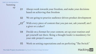 The Side Project Accelerator by David Tintner & Sagi Shrieber
PART 1/2: THE PHILOSOPHY
01
02
03
04
05
Summing
up
Always work towards your freedom, and make your decisions
based on achieving that freedom
We are going to practice audience-driven product development
With every piece of content that you put out, ask yourself, am I
a giver or a taker?
Decide on a format for your content, set up your routines and
get yourself out there. Being a thought leader is mandatory for
your side project’s success
Work on setting expectations and on perfecting “The Switch”
 
