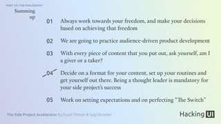 The Side Project Accelerator by David Tintner & Sagi Shrieber
PART 1/2: THE PHILOSOPHY
01
02
03
04
05
Summing
up
Always work towards your freedom, and make your decisions
based on achieving that freedom
We are going to practice audience-driven product development
With every piece of content that you put out, ask yourself, am I
a giver or a taker?
Decide on a format for your content, set up your routines and
get yourself out there. Being a thought leader is mandatory for
your side project’s success
Work on setting expectations and on perfecting “The Switch”
 